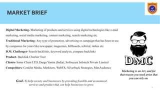 4
MARKET BRIEF
Digital Marketing- Marketing of products and services using digital technologies like e-mail
marketing, social media marketing, content marketing, search marketing etc.
Traditional Marketing- Any type of promotion, advertising or campaign that has been in use
by companies for years like newspaper, magazines, billboards, referral, radios etc.
D.M. Challenger- Search backlinks, keyword analysis, compare backlinks
Product- Backlink Checker Tool
Clients- Some Client LTD, Durga Yantra (India), Softsecure Infotech Private Limited
Competitors- Conklin Media, Markitors, WebFX, Silverback Strategies, MaxAudience
Marketing is an Art, and for
that reason you need artist that
you can rely on.
Goal- To help society and businesses by providing feasible and economical
services and product that can help businesses to grow.
 