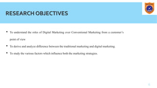 6
RESEARCH OBJECTIVES
• To understand the roles of Digital Marketing over Conventional Marketing from a customer’s
point of view
• To derive and analyze difference between the traditional marketing and digital marketing.
• To study the various factors which influence both the marketing strategies.
 