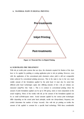 13
6. MATERIAL FLOW IN DIGITAL PRINTING
Figure 6.1 Material Flow in Digital Printing
6.1 SUBSTRATES PRE TREATMENT
With ink jet textile print systems that use dyes, the chemicals required for fixation of the dyes
have to be applied by padding or coating application prior to ink jet printing. However, even
with the application of the conventional print chemicals colour yield is still not comparable
tothat achieved by conventional printing processes. This in the main is due to the very much
smaller amount of ink formulation applied by the print head .It must also be noted that
different print head technologies apply also differing amounts of ink ( ink jet volumes are
measured using“Pico litre “units ). This is in contrast to conventional printing where the
amount of print formulation applied can be up to 200 gm/sq. metre or more (dependent on the
actual weight/sq. Metre of the textile) with ink jet the amount of ink formulation applied can
be as small as20mls/square metre. Actual amounts applied by the various print technologies
differ depending on the actual print head principle, nozzle size (dropvolume), frequency rate
(which determines the number of drops /second). Also with ink jet printing on textiles the
amount of ink applied is constant for a specific head technology. With these considerable
 