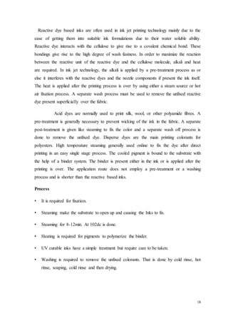 18
Reactive dye based inks are often used in ink jet printing technology mainly due to the
ease of getting them into suitable ink formulations due to their water soluble ability.
Reactive dye interacts with the cellulose to give rise to a covalent chemical bond. These
bondings give rise to the high degree of wash fastness. In order to maximize the reaction
between the reactive unit of the reactive dye and the cellulose molecule, alkali and heat
are required. In ink jet technology, the alkali is applied by a pre-treatment process as or
else it interferes with the reactive dyes and the nozzle components if present the ink itself.
The heat is applied after the printing process is over by using either a steam source or hot
air fixation process. A separate wash process must be used to remove the unfixed reactive
dye present superficially over the fabric.
Acid dyes are normally used to print silk, wool, or other polyamide fibres. A
pre-treatment is generally necessary to prevent wicking of the ink in the fabric. A separate
post-treatment is given like steaming to fix the color and a separate wash off process is
done to remove the unfixed dye. Disperse dyes are the main printing colorants for
polyesters. High temperature steaming generally used online to fix the dye after direct
printing in an easy single stage process. The cooled pigment is bound to the substrate with
the help of a binder system. The binder is present either in the ink or is applied after the
printing is over. The application route does not employ a pre-treatment or a washing
process and is shorter than the reactive based inks.
Process
• It is required for fixation.
• Steaming make the substrate to open up and causing the Inks to fix.
• Steaming for 8-12min. At 102dc is done.
• Heating is required for pigments to polymerize the binder.
• UV curable inks have a simple treatment but require care to be taken.
• Washing is required to remove the unfixed colorants. That is done by cold rinse, hot
rinse, soaping, cold rinse and then drying.
 