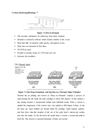 21
7.2 Dots-On-DemandPrinting [7]
Figure 7.2 Dot on Demand
 This provides mechanism for delivering drop where required.
 Demand is created by software which decides whether to fire or not.
 Drop then falls on substrate under gravity and appears as dot.
 Drop sizes are measured in Pico liters.
 20-30 Pl are used.
 Possible to produce drops of <10 Pl and even 1pl.
 Increases the resolution.
7.2.1 Thermal Inkjet
Figure 7.3 Ink Drop Formations and Ejection in a Thermal Inkjet Chamber
Thermal ink jet printing, also known as "Drop on Demand", employs a process of
super-heating the ink inside the print cartridge to about 400 degrees. In this method a
tiny heating element is incorporated behind each individual nozzle. When a current is
applied the temperature of the resistor rises very quickly to 400 degree Celsius. As the
ink heats up, vapor bubbles are formed inside the cartridge, which expand, explode,
and then force ultra-fine droplets of ink out of the print head’s micron-size nozzles
and onto the media. As the ink leaves the nozzle head, it creates a vacuum that pulls in
fresh ink. This process is repeated thousands of times per second.
 