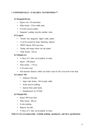 25
8. COMMERCIALLY AVAILABLE MACHINERIES [8]
8.1 Reggiani Dream
• Speed: over 150 meter/hour.
• Wide format: 155cm width print.
• 6-8 color process printer.
• Integrated washing keep the machine clean.
8.2 Leggett
• World’s first integrated digital textile printer
• It can be created for home furnishing industry
• PRINT Speed: 200 m per hour
• Drying and curing before exit the printer
• Wide format- 140 cm
8.3 Mimaki tx2
• 3- Piece of T- shirt can be printed at a time.
• Speed – 300 m/hour.
• Wide format – 170 cm.
• 9-10 colour used.
• End detection function which can reduce waste by ink to be used to last drop.
8.4 Artistri 930
• 83Speed; 700 m/hr.
• Super wide format; 160 cm print width.
• 4color process printing.
• Spectra Piezo print heads.
• Manufactured by VUTEK
8.5 Mimaki 810
• Speed: 800 m per hour.
• Wide format: 300 cm.
• 8 color printing.
• Disperse dye inks.
• 3- Piece of T- shirt can be printed at a time.
Table 8.1 List of commercially available printing machineries and there specifications
 