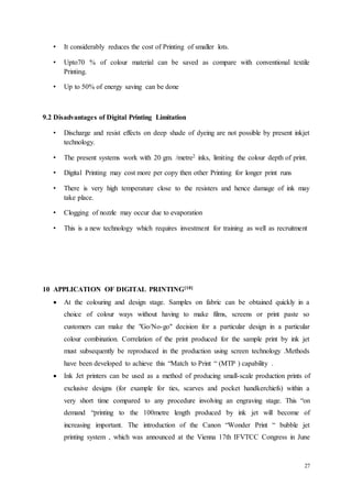 27
• It considerably reduces the cost of Printing of smaller lots.
• Upto70 % of colour material can be saved as compare with conventional textile
Printing.
• Up to 50% of energy saving can be done
9.2 Disadvantages of Digital Printing Limitation
• Discharge and resist effects on deep shade of dyeing are not possible by present inkjet
technology.
• The present systems work with 20 gm. /metre2 inks, limiting the colour depth of print.
• Digital Printing may cost more per copy then other Printing for longer print runs
• There is very high temperature close to the resisters and hence damage of ink may
take place.
• Clogging of nozzle may occur due to evaporation
• This is a new technology which requires investment for training as well as recruitment
10 APPLICATION OF DIGITAL PRINTING[10]
 At the colouring and design stage. Samples on fabric can be obtained quickly in a
choice of colour ways without having to make films, screens or print paste so
customers can make the "Go/No-go" decision for a particular design in a particular
colour combination. Correlation of the print produced for the sample print by ink jet
must subsequently be reproduced in the production using screen technology .Methods
have been developed to achieve this “Match to Print “ (MTP ) capability .
 Ink Jet printers can be used as a method of producing small-scale production prints of
exclusive designs (for example for ties, scarves and pocket handkerchiefs) within a
very short time compared to any procedure involving an engraving stage. This “on
demand “printing to the 100metre length produced by ink jet will become of
increasing important. The introduction of the Canon “Wonder Print “ bubble jet
printing system , which was announced at the Vienna 17th IFVTCC Congress in June
 