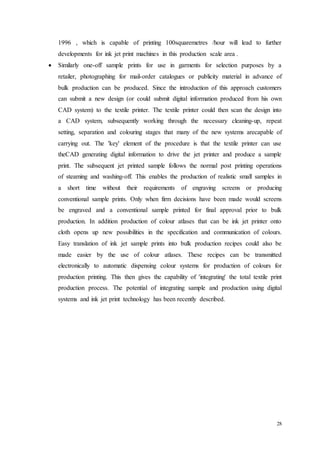 28
1996 , which is capable of printing 100squaremetres /hour will lead to further
developments for ink jet print machines in this production scale area .
 Similarly one-off sample prints for use in garments for selection purposes by a
retailer, photographing for mail-order catalogues or publicity material in advance of
bulk production can be produced. Since the introduction of this approach customers
can submit a new design (or could submit digital information produced from his own
CAD system) to the textile printer. The textile printer could then scan the design into
a CAD system, subsequently working through the necessary cleaning-up, repeat
setting, separation and colouring stages that many of the new systems arecapable of
carrying out. The 'key' element of the procedure is that the textile printer can use
theCAD generating digital information to drive the jet printer and produce a sample
print. The subsequent jet printed sample follows the normal post printing operations
of steaming and washing-off. This enables the production of realistic small samples in
a short time without their requirements of engraving screens or producing
conventional sample prints. Only when firm decisions have been made would screens
be engraved and a conventional sample printed for final approval prior to bulk
production. In addition production of colour atlases that can be ink jet printer onto
cloth opens up new possibilities in the specification and communication of colours.
Easy translation of ink jet sample prints into bulk production recipes could also be
made easier by the use of colour atlases. These recipes can be transmitted
electronically to automatic dispensing colour systems for production of colours for
production printing. This then gives the capability of 'integrating' the total textile print
production process. The potential of integrating sample and production using digital
systems and ink jet print technology has been recently described.
 