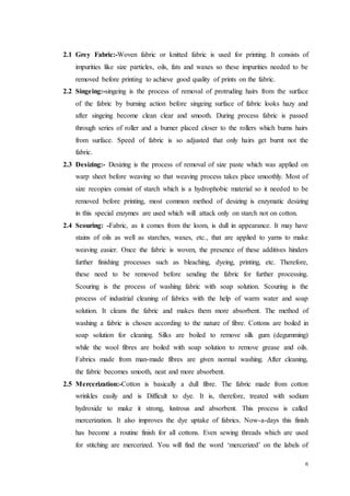 6
2.1 Grey Fabric:-Woven fabric or knitted fabric is used for printing. It consists of
impurities like size particles, oils, fats and waxes so these impurities needed to be
removed before printing to achieve good quality of prints on the fabric.
2.2 Singeing:-singeing is the process of removal of protruding hairs from the surface
of the fabric by burning action before singeing surface of fabric looks hazy and
after singeing become clean clear and smooth. During process fabric is passed
through series of roller and a burner placed closer to the rollers which burns hairs
from surface. Speed of fabric is so adjusted that only hairs get burnt not the
fabric.
2.3 Desizing:- Desizing is the process of removal of size paste which was applied on
warp sheet before weaving so that weaving process takes place smoothly. Most of
size recopies consist of starch which is a hydrophobic material so it needed to be
removed before printing, most common method of desizing is enzymatic desizing
in this special enzymes are used which will attack only on starch not on cotton.
2.4 Scouring: -Fabric, as it comes from the loom, is dull in appearance. It may have
stains of oils as well as starches, waxes, etc., that are applied to yarns to make
weaving easier. Once the fabric is woven, the presence of these additives hinders
further finishing processes such as bleaching, dyeing, printing, etc. Therefore,
these need to be removed before sending the fabric for further processing.
Scouring is the process of washing fabric with soap solution. Scouring is the
process of industrial cleaning of fabrics with the help of warm water and soap
solution. It cleans the fabric and makes them more absorbent. The method of
washing a fabric is chosen according to the nature of fibre. Cottons are boiled in
soap solution for cleaning. Silks are boiled to remove silk gum (degumming)
while the wool fibres are boiled with soap solution to remove grease and oils.
Fabrics made from man-made fibres are given normal washing. After cleaning,
the fabric becomes smooth, neat and more absorbent.
2.5 Mercerization:-Cotton is basically a dull fibre. The fabric made from cotton
wrinkles easily and is Difficult to dye. It is, therefore, treated with sodium
hydroxide to make it strong, lustrous and absorbent. This process is called
mercerization. It also improves the dye uptake of fabrics. Now-a-days this finish
has become a routine finish for all cottons. Even sewing threads which are used
for stitching are mercerized. You will find the word ‘mercerized’ on the labels of
 