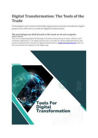 Digital Transformation: The Tools of the
Trade
Technologies and resources that help organisations execute and advance digital
projects are referred to as tools for digital transformation.
The most dangerous kind of waste is the waste we do not recognize.
SHIGEO SHINGO
The act of employing digital technology to build new business processes, cultures, and
customer experiences—or adapt current ones—in order to satisfy shifting business and
market requirements is known as digital transformation. Digital transformation refers to
this reinvention of company in the digital age.
 