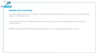 Mobile-first everything
Content is designed to fit on mobile and smaller screened devices first, then you work up towards the
larger-screened devices.
useful way for brands to really consider what their core content and message is that they want to
communicate.
additional visual bells and whistles for users as they switch up to larger screened devices.
 