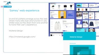 ‘Samey’ web experience
UI and UX patterns emerge across the web
where many sites look and function in very
similar ways as they learn from one another
to hone their user’s experience.
Material design
https://material.google.com/
 