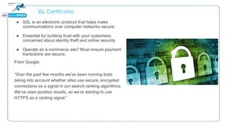 SSL Certificates
● SSL is an electronic protocol that helps make
communications over computer networks secure;
● Essential for building trust with your customers;
concerned about identity theft and online security
● Operate an e-commerce site? Must ensure payment
transctions are secure;
From Google:
“Over the past few months we’ve been running tests
taking into account whether sites use secure, encrypted
connections as a signal in our search-ranking algorithms.
We’ve seen positive results, so we’re starting to use
HTTPS as a ranking signal.”
 