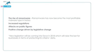 The rise of ransomware - Ransomware has now become the most profitable
malware type in history
Increased regulations
Attacks on public figures
Positive change driven by legislative change
“New legislation will be coming into force in 2018 which will raise the bar for
businesses in terms of protecting EU citizens’ data.
 