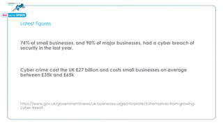 Latest figures
74% of small businesses, and 90% of major businesses, had a cyber breach of
security in the last year.
Cyber crime cost the UK £27 billion and costs small businesses on average
between £35k and £65k
https://www.gov.uk/government/news/uk-businesses-urged-to-protect-themselves-from-growing-
cyber-threat
 