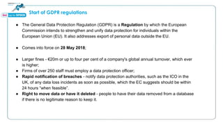 Start of GDPR regulations
● The General Data Protection Regulation (GDPR) is a Regulation by which the European
Commission intends to strengthen and unify data protection for individuals within the
European Union (EU). It also addresses export of personal data outside the EU.
● Comes into force on 28 May 2018;
● Larger fines - €20m or up to four per cent of a company's global annual turnover, which ever
is higher;
● Firms of over 250 staff must employ a data protection officer;
● Rapid notification of breaches - notify data protection authorities, such as the ICO in the
UK, of any data loss incidents as soon as possible, which the EC suggests should be within
24 hours “when feasible”.
● Right to move data or have it deleted - people to have their data removed from a database
if there is no legitimate reason to keep it.
 