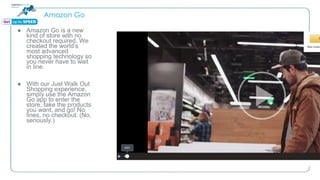 Amazon Go
● Amazon Go is a new
kind of store with no
checkout required. We
created the world’s
most advanced
shopping technology so
you never have to wait
in line.
● With our Just Walk Out
Shopping experience,
simply use the Amazon
Go app to enter the
store, take the products
you want, and go! No
lines, no checkout. (No,
seriously.)
 