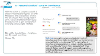 AI ‘Personal Assistant’ Race for Dominance
With the launch of Google Assistant, a
cross-device move for Apple’s Siri onto
Macbooks, and an expanded product
line for Amazon Alexa taking place in
2016, we saw the titans of tech laying
the groundwork to gain control of our
emerging primary digital interface
Not just for Google Home – for phone,
car, TV, watch everything
Google Allo Wells Fargo is among the many enterprises that are testing AI
technology, according to Braden More, the bank and financial services
company's head of payment strategy. "We're exploring how AI
technology can enable customers to conduct a banking transaction
while on social media," he says. "We're also exploring AI virtual
assistants that can proactively support customers through alerts,
reminders and contextual suggestions." And AI can be used to detect
bank fraud, Braden says.
 