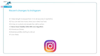 Recent changes to Instagram
#1 Video length increased from 15 to 60 seconds in April 2016;
#2 You can see how many views your video has had;
#3 A tap on a photo ad reveals the call to action;
#4 News Feed Visibility Shifts With new Algorithm;
#5 Introduces Stories;
#6 Business profiles starting to roll out.
#7 Live Video
 