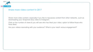 Share more video content in 2017
Share more video content, especially if you like to repurpose content from other networks, such as
downloading your Snapchat story video to Instagram;
Click on the number of views & you will see who has liked your video; option to follow those who
have liked;
Are your videos resonating with your audience? What is your reach versus engagement?
 