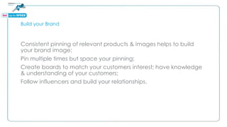 Build your Brand
Consistent pinning of relevant products & images helps to build
your brand image;
Pin multiple times but space your pinning;
Create boards to match your customers interest; have knowledge
& understanding of your customers;
Follow influencers and build your relationships.
 