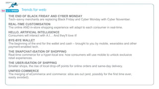 Trends for web
THE END OF BLACK FRIDAY AND CYBER MONDAY
Tech–savvy merchants are replacing Black Friday and Cyber Monday with Cyber November.
REAL-TIME CUSTOMISATION
The online AND in-store shopping experience will adapt to each consumer in real-time.
HELLO, ARTIFICIAL INTELLIGENCE
Consumers will interact with A.I… And they'll love it!
BYE-BYE WALLET
The beginning of the end for the wallet and cash – brought to you by mobile, wearables and other
payment-enabled tech.
THE SNAPCHAT-ISATION OF SHOPPING
Real-time commerce for a hyper-local era: how consumers will use mobile to unlock exclusive
retail experiences.
THE UBER-ISATION OF SHIPPING
Smaller shops, the rise of local drop-off points for online orders and same-day delivery.
UNIFIED COMMERCE
The merging of eCommerce and commerce: silos are out (and, possibly for the first time ever,
easily avoided).
 