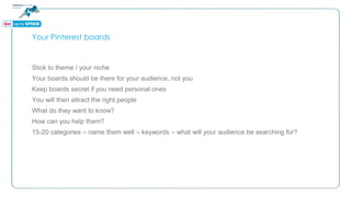 Your Pinterest boards
Stick to theme / your niche
Your boards should be there for your audience, not you
Keep boards secret if you need personal ones
You will then attract the right people
What do they want to know?
How can you help them?
15-20 categories – name them well – keywords – what will your audience be searching for?
 