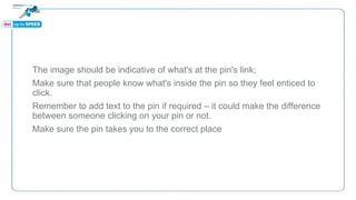 The image should be indicative of what's at the pin's link;
Make sure that people know what's inside the pin so they feel enticed to
click.
Remember to add text to the pin if required – it could make the difference
between someone clicking on your pin or not.
Make sure the pin takes you to the correct place
 