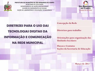 PREFEITURA DO MUNICÍPIO DE SÃO BERNARDO DO CAMPO
                    SECRETARIA DE EDUCAÇÃO
             DEPARTAMENTO DE AÇÕES EDUCACIONAIS
               DIVISÃO DE INCREMENTO AO ENSINO
        SEÇÃO DE LABORATÓRIO E EDUCAÇÃO TECNOLÓGICA




                                                        Concepção da Rede
 DIRETRIZES PARA O USO DAS
                                                        Diretrizes para trabalho
 TECNOLOGIAS DIGITAIS DA
INFORMAÇÃO E COMUNICAÇÃO                                Orientações para organização das
                                                        Unidades Escolares
    NA REDE MUNICIPAL
                                                        Fluxos e Contatos
                                                        Seções da Secretaria de Educação




                                                                         Março de 2012
 