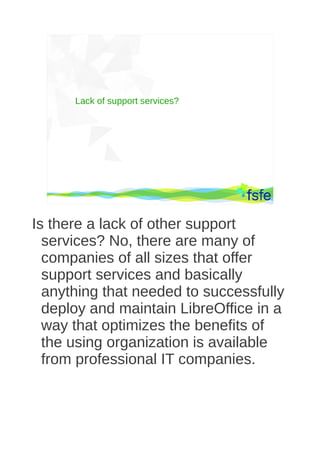 Lack of support services?




       Dirty tactics against LibreOffice in public administration, and how to overcome them   15




Is there a lack of other support
  services? No, there are many of
  companies of all sizes that offer
  support services and basically
  anything that needed to successfully
  deploy and maintain LibreOffice in a
  way that optimizes the benefits of
  the using organization is available
  from professional IT companies.
 