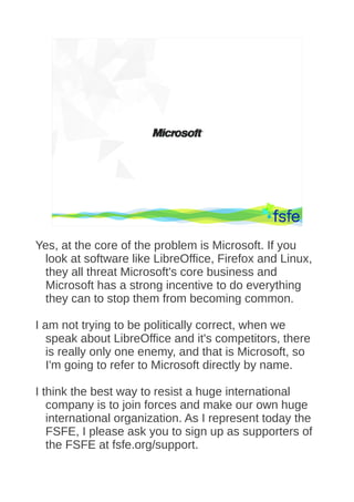 Dirty tactics against LibreOffice in public administration, and how to overcome them   18




Yes, at the core of the problem is Microsoft. If you
 look at software like LibreOffice, Firefox and Linux,
 they all threat Microsoft's core business and
 Microsoft has a strong incentive to do everything
 they can to stop them from becoming common.

I am not trying to be politically correct, when we
   speak about LibreOffice and it's competitors, there
   is really only one enemy, and that is Microsoft, so
   I'm going to refer to Microsoft directly by name.

I think the best way to resist a huge international
   company is to join forces and make our own huge
   international organization. As I represent today the
   FSFE, I please ask you to sign up as supporters of
   the FSFE at fsfe.org/support.
 