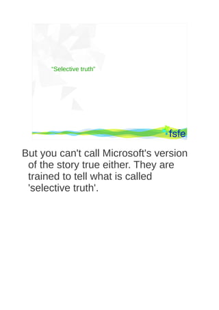 “Selective truth”




       Dirty tactics against LibreOffice in public administration, and how to overcome them   39




But you can't call Microsoft's version
 of the story true either. They are
 trained to tell what is called
 'selective truth'.
 