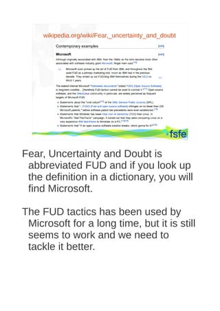 wikipedia.org/wiki/Fear,_uncertainty_and_doubt




         Dirty tactics against LibreOffice in public administration, and how to overcome them   47




Fear, Uncertainty and Doubt is
 abbreviated FUD and if you look up
 the definition in a dictionary, you will
 find Microsoft.

The FUD tactics has been used by
 Microsoft for a long time, but it is still
 seems to work and we need to
 tackle it better.
 