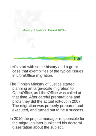 Ministry of Justice in Finland 2003→




        Dirty tactics against LibreOffice in public administration, and how to overcome them   5




Let's start with some history and a great
 case that exemplifies of the typical issues
 in LibreOffice migration.

The Finnish Ministry of Justice started
 planning an large-scale migration to
 OpenOffice, as LibreOffice was called at
 that time. After careful preparations and
 pilots they did the actual roll-out in 2007.
 The migration was properly prepared and
 executed, and turned out to be a success.

In 2010 the project manager responsible for
  the migration later published his doctoral
  dissertation about the subject.
 