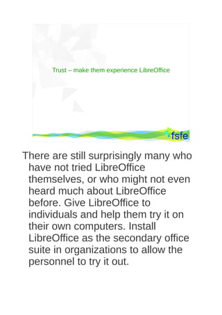 Trust – make them experience LibreOffice




       Dirty tactics against LibreOffice in public administration, and how to overcome them   53




There are still surprisingly many who
 have not tried LibreOffice
 themselves, or who might not even
 heard much about LibreOffice
 before. Give LibreOffice to
 individuals and help them try it on
 their own computers. Install
 LibreOffice as the secondary office
 suite in organizations to allow the
 personnel to try it out.
 