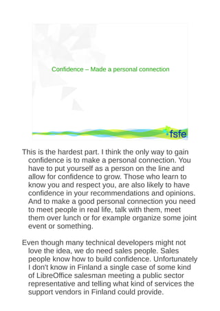 Confidence – Made a personal connection




          Dirty tactics against LibreOffice in public administration, and how to overcome them   57




This is the hardest part. I think the only way to gain
 confidence is to make a personal connection. You
 have to put yourself as a person on the line and
 allow for confidence to grow. Those who learn to
 know you and respect you, are also likely to have
 confidence in your recommendations and opinions.
 And to make a good personal connection you need
 to meet people in real life, talk with them, meet
 them over lunch or for example organize some joint
 event or something.

Even though many technical developers might not
 love the idea, we do need sales people. Sales
 people know how to build confidence. Unfortunately
 I don't know in Finland a single case of some kind
 of LibreOffice salesman meeting a public sector
 representative and telling what kind of services the
 support vendors in Finland could provide.
 