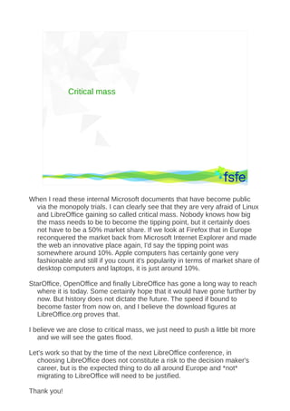 Critical mass




               Dirty tactics against LibreOffice in public administration, and how to overcome them   59




When I read these internal Microsoft documents that have become public
 via the monopoly trials. I can clearly see that they are very afraid of Linux
 and LibreOffice gaining so called critical mass. Nobody knows how big
 the mass needs to be to become the tipping point, but it certainly does
 not have to be a 50% market share. If we look at Firefox that in Europe
 reconquered the market back from Microsoft Internet Explorer and made
 the web an innovative place again, I'd say the tipping point was
 somewhere around 10%. Apple computers has certainly gone very
 fashionable and still if you count it's popularity in terms of market share of
 desktop computers and laptops, it is just around 10%.

StarOffice, OpenOffice and finally LibreOffice has gone a long way to reach
  where it is today. Some certainly hope that it would have gone further by
  now. But history does not dictate the future. The speed if bound to
  become faster from now on, and I believe the download figures at
  LibreOffice.org proves that.

I believe we are close to critical mass, we just need to push a little bit more
   and we will see the gates flood.

Let's work so that by the time of the next LibreOffice conference, in
  choosing LibreOffice does not constitute a risk to the decision maker's
  career, but is the expected thing to do all around Europe and *not*
  migrating to LibreOffice will need to be justified.

Thank you!
 