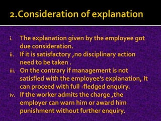 i. The explanation given by the employee got
due consideration.
ii. If it is satisfactory ,no disciplinary action
need to be taken .
iii. On the contrary if management is not
satisfied with the employee’s explanation, It
can proceed with full -fledged enquiry.
iv. If the worker admits the charge ,the
employer can warn him or award him
punishment without further enquiry.
 