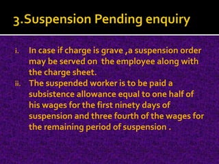 i. In case if charge is grave ,a suspension order
may be served on the employee along with
the charge sheet.
ii. The suspended worker is to be paid a
subsistence allowance equal to one half of
his wages for the first ninety days of
suspension and three fourth of the wages for
the remaining period of suspension .
 