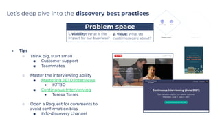 Let’s deep dive into the discovery best practices
…...…..Problem space…..…...
● Tips
○ Think big, start small
■ Customer support
■ Teammates
○ Master the interviewing ability
■ Mastering JBTD Interviews
● #JTBD
■ Continuous Interviewing
● Teresa Torres
○ Open a Request for comments to
avoid conﬁrmation bias
■ #rfc-discovery channel
1. Viability: What is the
impact for our business?
2. Value: What do
customers care about?
 