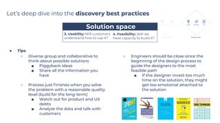 ● Tips
○ Diverse group and collaborative to
think about possible solutions
■ Piggyback ideas
■ Share all the information you
have
○ Process just ﬁnishes when you solve
the problem with a reasonable quality
level (build for the long-term)
■ Watch out for product and UX
debts
■ Analyze the data and talk with
customers
○ Engineers should be close since the
beginning of the design process to
guide the designers to the most
feasible path
■ If the designer invest too much
time on the solution, they might
get too emotional attached to
the solution
…....…....Solution space…....…...
4. Feasibility: Will we
have capacity to build it?
Let’s deep dive into the discovery best practices
3. Usability: Will customers
understand how to use it?
 