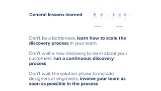 General lessons learned
Don’t be a bottleneck, learn how to scale the
discovery process in your team
Don’t wait a new discovery to learn about your
customers, run a continuous discovery
process
Don’t wait the solution phase to include
designers or engineers, involve your team as
soon as possible in the process
 