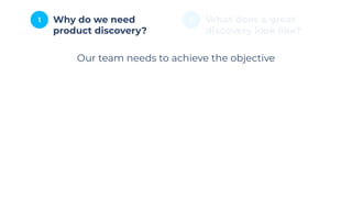 1 2
Why do we need
product discovery?
What does a great
discovery look like?
Our team needs to achieve the objective
 