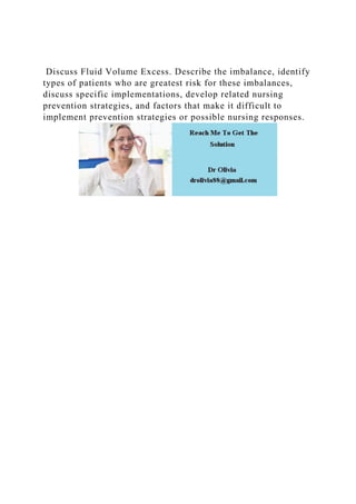 Discuss Fluid Volume Excess. Describe the imbalance, identify
types of patients who are greatest risk for these imbalances,
discuss specific implementations, develop related nursing
prevention strategies, and factors that make it difficult to
implement prevention strategies or possible nursing responses.
 