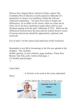 Discuss how Angela Davis, Patricia Collins, and/or The
Combahee Rive Collective would respond to Malcolm X’s
injunction to silence over problems within the African-
American community: “we must first learn to forget our
differences, let us differ in the closet; when we come out in
front, let us not have anything to argue about until we get
finished arguing with the man” (Malcolm X 522). What are the
differences between how the men and the women believe issues
of racism and sexism should be approached, explored, and
resolved?
Use at least 3 of the sources provided (out of the 8 articles)
Remember to use MLA formatting in the file you upload to the
dropbox. This includes
double spacing, in-text citations, page numbers, Times New
Roman 12pt font, and a works cited page. (
5-6 double spaced pages
)
I provided :
- 8 Articles to be used in the essay (uploaded
files).
- 4 Files about the formatting of the essay.
 