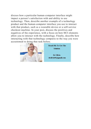 discuss how a particular human-computer interface might
impact a person’s satisfaction with and ability to use
technology. Then, describe another example of a technology
product and the human-computer interface you use to interact
with that product, such as a wearable device or a self-service
checkout machine. In your post, discuss the positives and
negatives of the experience, with a focus on how HCI elements
allow you to interact with the technology. Finally, describe how
interacting with that technology compares to the way you were
accustomed to doing that task before.
 