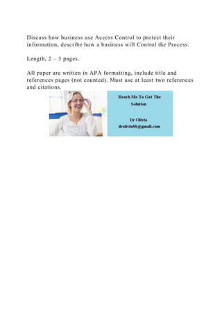 Discuss how business use Access Control to protect their
information, describe how a business will Control the Process.
Length, 2 – 3 pages.
All paper are written in APA formatting, include title and
references pages (not counted). Must use at least two references
and citations.
 