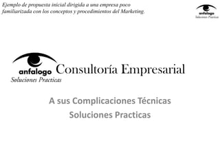 Ejemplo de propuesta inicial dirigida a una empresa poco
familiarizada con los conceptos y procedimientos del Marketing.




                       Consultoría Empresarial

                    A sus Complicaciones Técnicas
                         Soluciones Practicas
 