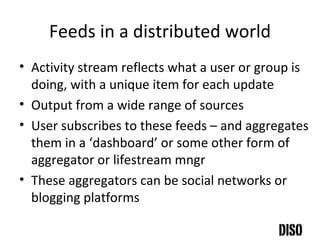 Feeds in a distributed world Activity stream reflects what a user or group is doing, with a unique item for each update Output from a wide range of sources User subscribes to these feeds – and aggregates them in a ‘dashboard’ or some other form of aggregator or lifestream mngr These aggregators can be social networks or blogging platforms 