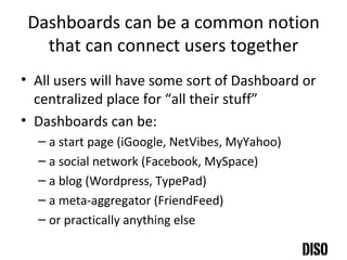 Dashboards can be a common notion that can connect users together All users will have some sort of Dashboard or centralized place for “all their stuff” Dashboards can be: a start page (iGoogle, NetVibes, MyYahoo) a social network (Facebook, MySpace) a blog (Wordpress, TypePad) a meta-aggregator (FriendFeed) or practically anything else 