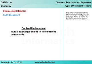 CBSE - 10                                        Chemical Reactions and Equations
Chemistry                                                Types of Chemical Reactions

  Displacement Reaction
                                                          Two compounds react to form
  Double Displacement                                     different compounds by mutual
                                                          exchange of ions or atoms in a
                                                          double displacement reaction.




                   Double Displacement
          Mutual exchange of ions in two different
          compounds




Subtopic ID: 01.03.03
 