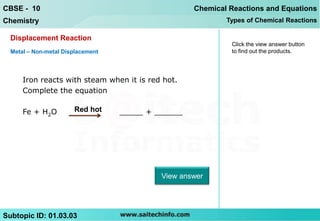 CBSE - 10                                           Chemical Reactions and Equations
Chemistry                                                   Types of Chemical Reactions

  Displacement Reaction
                                                             Click the view answer button
  Metal – Non-metal Displacement                             to find out the products.




      Iron reacts with steam when it is red hot.
      Complete the equation

      Fe + H2O         Red hot     _____ + ______




                                            View answer




Subtopic ID: 01.03.03
 