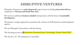 DISRUPTIVE VENTURES
Disruptive Ventures is a seed and growth stage investor in leading innovation-driven
companies in Vietnam and South East Asia.
We invest in ambitious business-minded entrepreneurs with the heart of sustainable
development.
We possess a unique approach to maximize the ventures in both business and development
aspects.
We use Disruptive Innovation as the key theory.
The focusing sectors are Information Communication Technology, Fintech, SaaS, IOT,
We aim for a 15 - 20 companies in a portfolio.
 