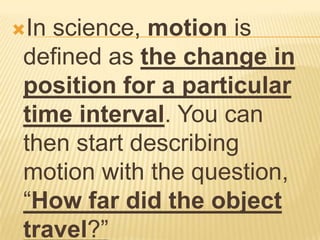 In science, motion is
 defined as the change in
 position for a particular
 time interval. You can
 then start describing
 motion with the question,
 “How far did the object
 travel?”
 